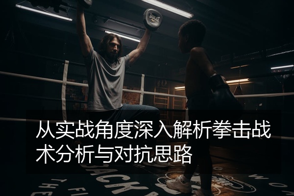 从实战角度深入解析拳击战术分析与对抗思路