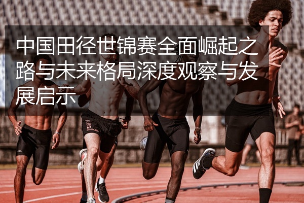 中国田径世锦赛全面崛起之路与未来格局深度观察与发展启示