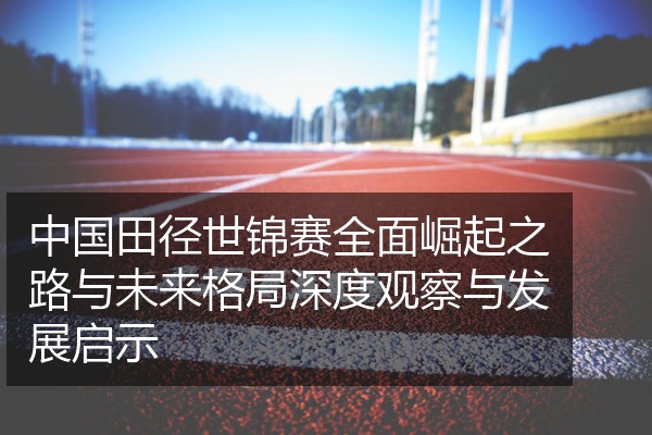 中国田径世锦赛全面崛起之路与未来格局深度观察与发展启示