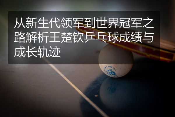 从新生代领军到世界冠军之路解析王楚钦乒乓球成绩与成长轨迹