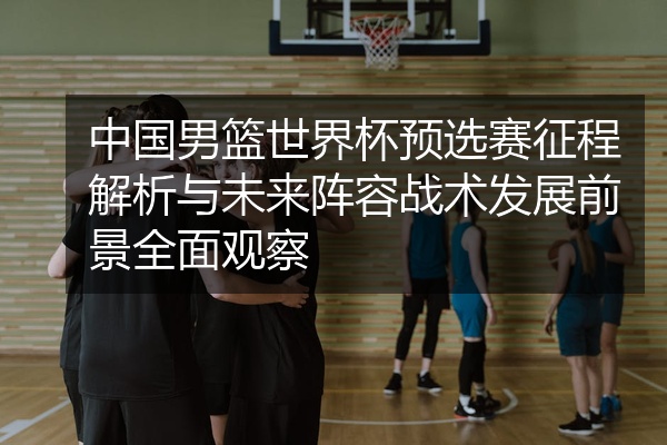 中国男篮世界杯预选赛征程解析与未来阵容战术发展前景全面观察