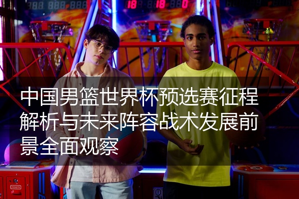 中国男篮世界杯预选赛征程解析与未来阵容战术发展前景全面观察