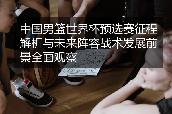 中国男篮世界杯预选赛征程解析与未来阵容战术发展前景全面观察