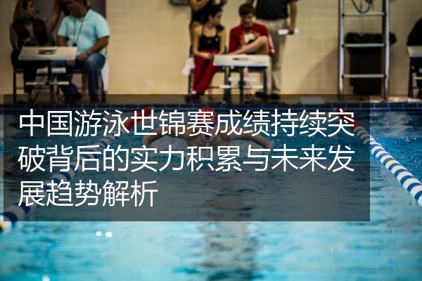 中国游泳世锦赛成绩持续突破背后的实力积累与未来发展趋势解析