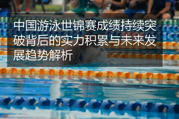 中国游泳世锦赛成绩持续突破背后的实力积累与未来发展趋势解析