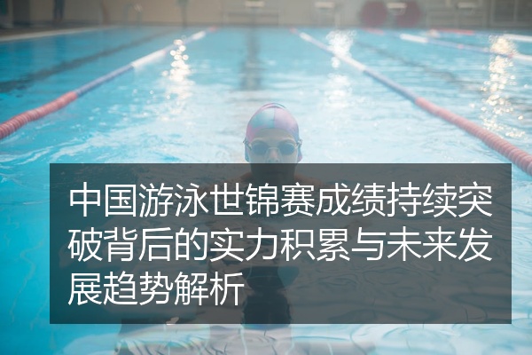 中国游泳世锦赛成绩持续突破背后的实力积累与未来发展趋势解析