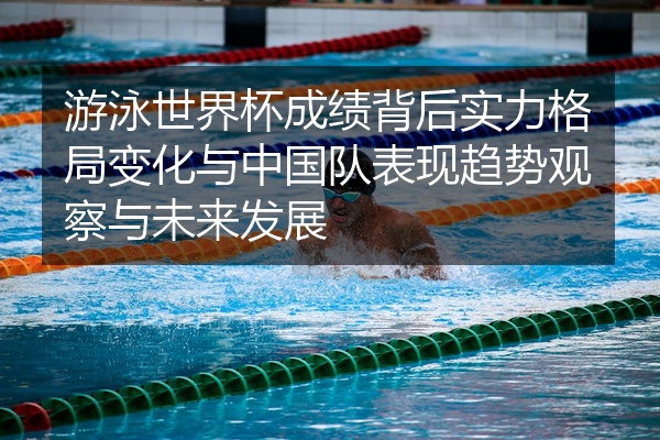 游泳世界杯成绩背后实力格局变化与中国队表现趋势观察与未来发展