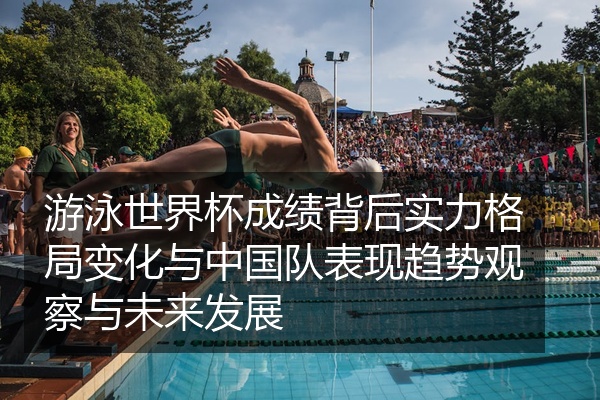 游泳世界杯成绩背后实力格局变化与中国队表现趋势观察与未来发展
