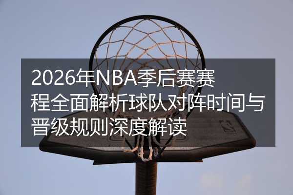 2026年NBA季后赛赛程全面解析球队对阵时间与晋级规则深度解读