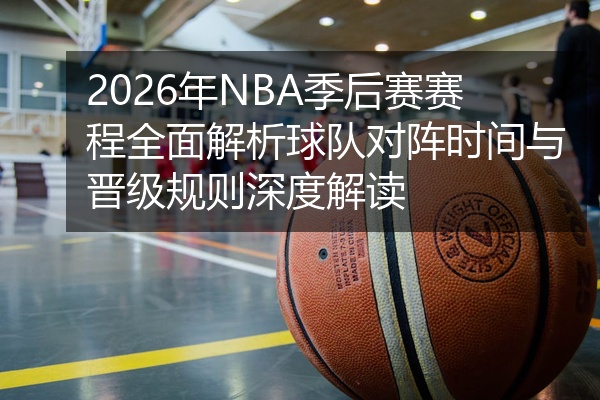 2026年NBA季后赛赛程全面解析球队对阵时间与晋级规则深度解读