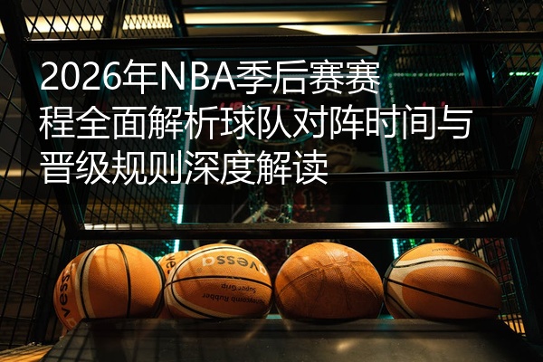 2026年NBA季后赛赛程全面解析球队对阵时间与晋级规则深度解读