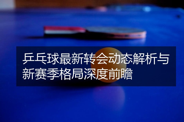 乒乓球最新转会动态解析与新赛季格局深度前瞻