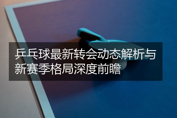 乒乓球最新转会动态解析与新赛季格局深度前瞻