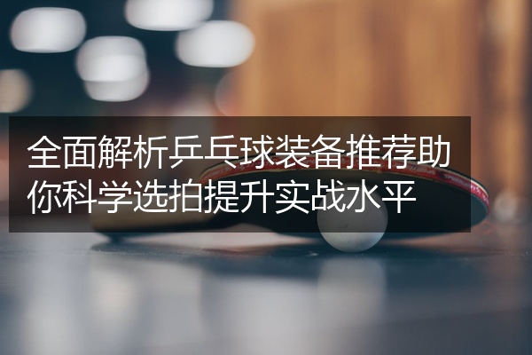 全面解析乒乓球装备推荐助你科学选拍提升实战水平