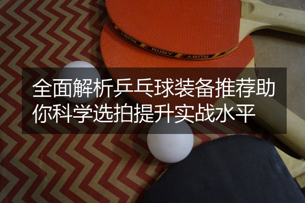 全面解析乒乓球装备推荐助你科学选拍提升实战水平
