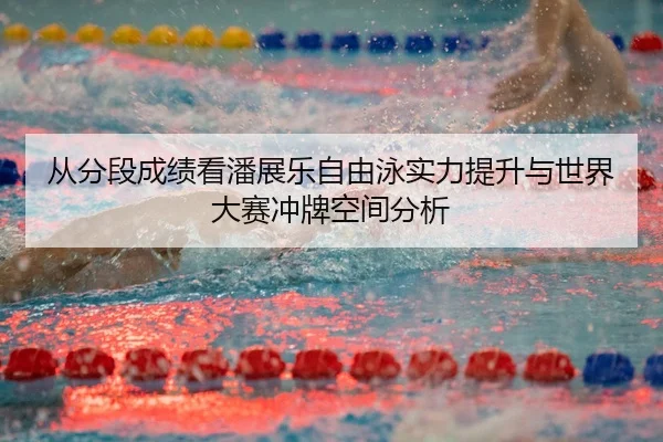 从分段成绩看潘展乐自由泳实力提升与世界大赛冲牌空间分析