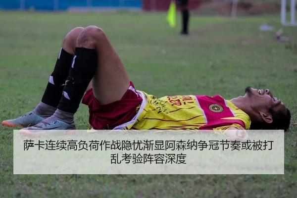 萨卡连续高负荷作战隐忧渐显阿森纳争冠节奏或被打乱考验阵容深度