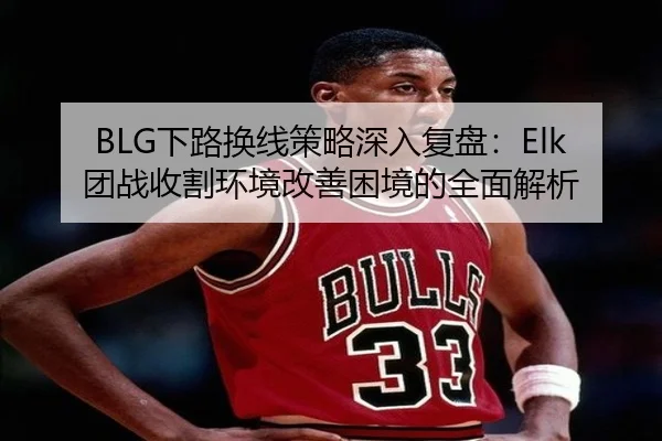 BLG下路换线策略深入复盘：Elk团战收割环境改善困境的全面解析